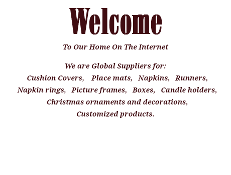 Welcome To Our Home On The Internet We are Global Suppliers for: Cushion Covers, Place mats, Napkins, Runners, Napkin rings, Picture frames, Boxes, Candle holders, Christmas ornaments and decorations, Customized products. 